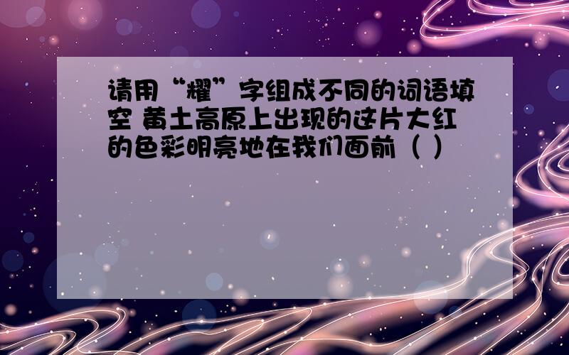 请用“耀”字组成不同的词语填空 黄土高原上出现的这片大红的色彩明亮地在我们面前（ ）