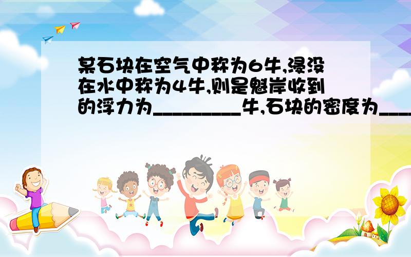 某石块在空气中称为6牛,浸没在水中称为4牛,则是魁岸收到的浮力为_________牛,石块的密度为_______