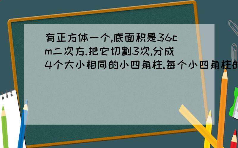 有正方体一个,底面积是36cm二次方.把它切割3次,分成4个大小相同的小四角柱.每个小四角柱的体积是多少?