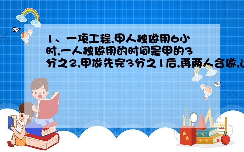 1、一项工程,甲人独做用6小时,一人独做用的时间是甲的3分之2,甲做先完3分之1后,再两人合做,还要几小时能完成?