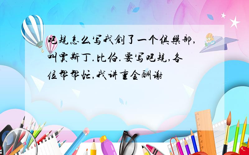 吧规怎么写我创了一个俱乐部,叫贾斯丁.比伯.要写吧规,各位帮帮忙,我讲重金酬谢