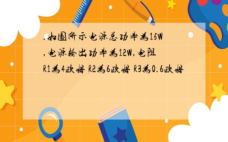 .如图所示电源总功率为15W,电源输出功率为12W,电阻R1为4欧姆 R2为6欧姆 R3为0.6欧姆