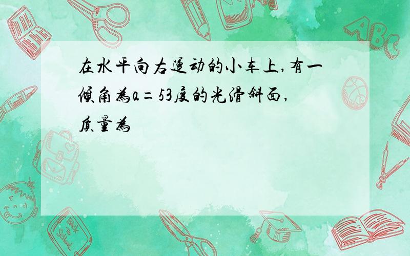 在水平向右运动的小车上,有一倾角为a=53度的光滑斜面,质量为