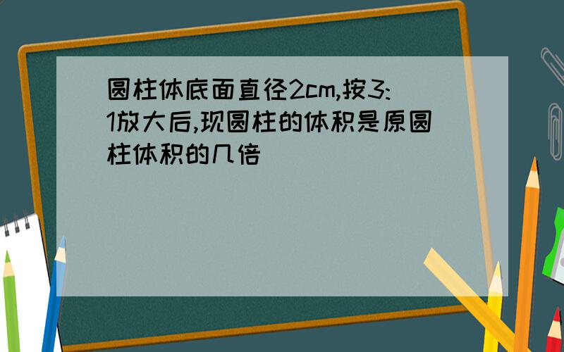 圆柱体底面直径2cm,按3:1放大后,现圆柱的体积是原圆柱体积的几倍