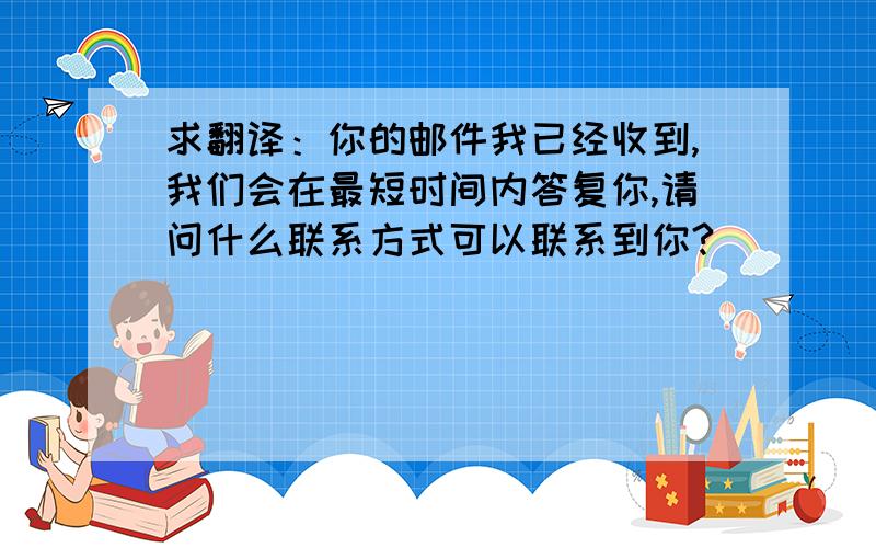 求翻译：你的邮件我已经收到,我们会在最短时间内答复你,请问什么联系方式可以联系到你?