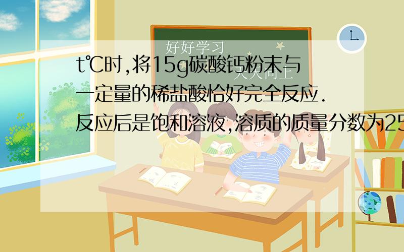 t℃时,将15g碳酸钙粉末与一定量的稀盐酸恰好完全反应.反应后是饱和溶液,溶质的质量分数为25%.（1）反应后所得溶液质