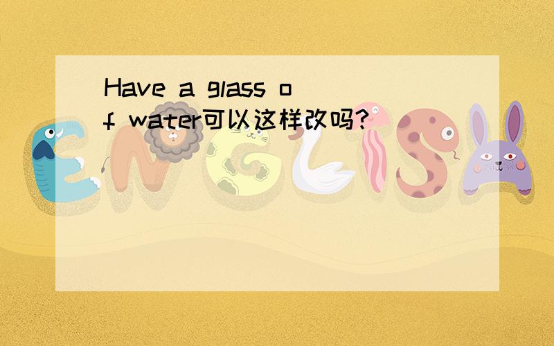 Have a glass of water可以这样改吗?