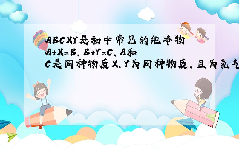 ABCXY是初中常见的纯净物A+X=B,B+Y=C,A和C是同种物质X,Y为同种物质,且为氧气A是什么?B和Y的反应化学