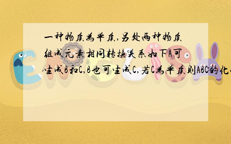 一种物质为单质,另处两种物质组成元素相同转换关系如下A可生成B和C,B也可生成C,若C为单质则ABC的化学式