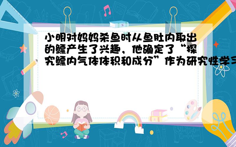 小明对妈妈杀鱼时从鱼肚内取出的鳔产生了兴趣，他确定了“探究鳔内气体体积和成分”作为研究性学习的课题．小明通过查阅有关资料