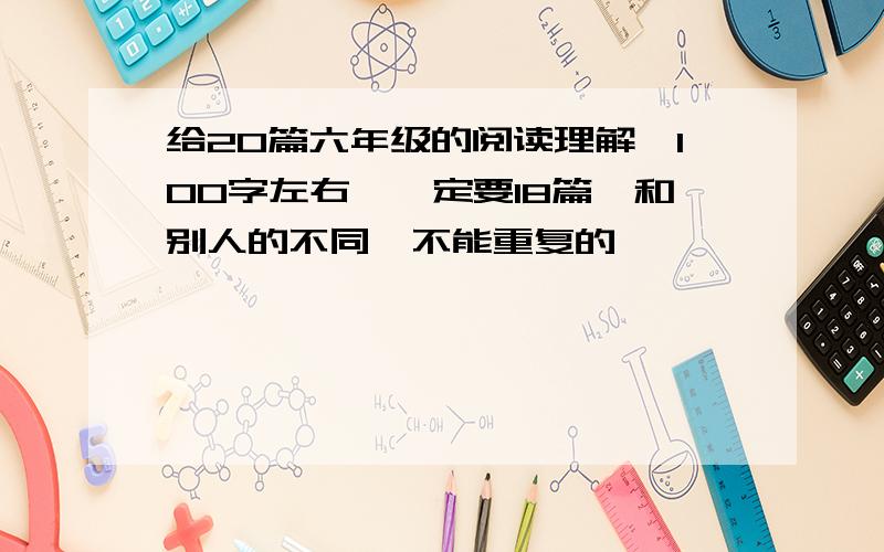 给20篇六年级的阅读理解,100字左右,一定要18篇,和别人的不同,不能重复的,