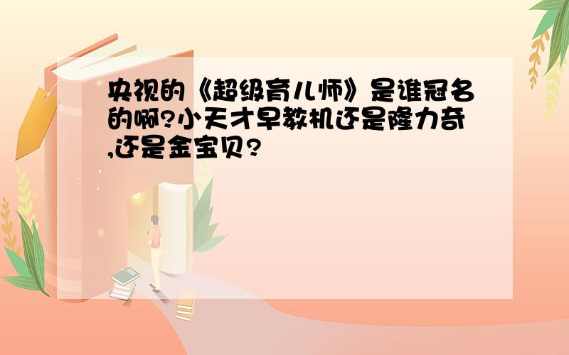 央视的《超级育儿师》是谁冠名的啊?小天才早教机还是隆力奇,还是金宝贝?