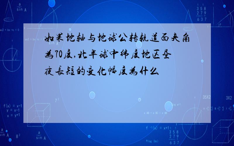 如果地轴与地球公转轨道面夹角为70度,北半球中纬度地区昼夜长短的变化幅度为什么