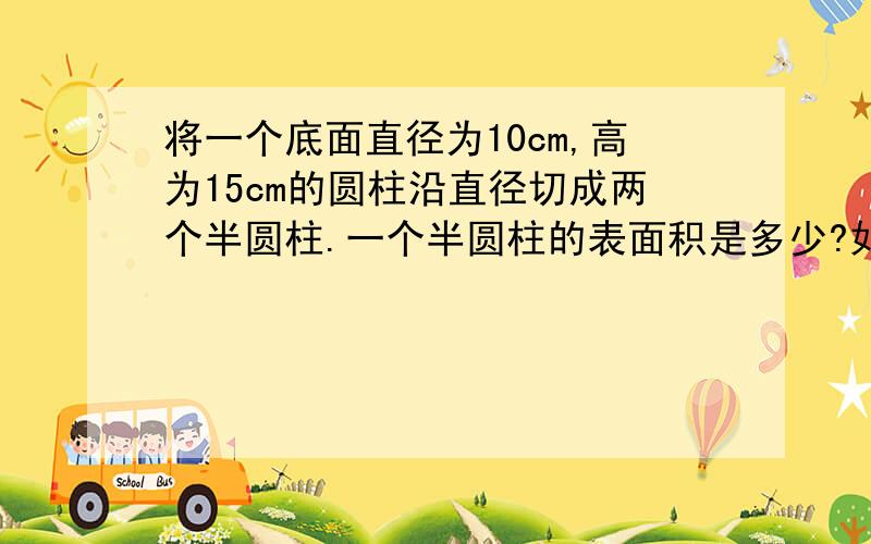 将一个底面直径为10cm,高为15cm的圆柱沿直径切成两个半圆柱.一个半圆柱的表面积是多少?如题