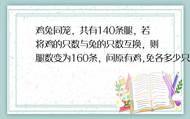 鸡兔同笼，共有140条腿，若将鸡的只数与兔的只数互换，则腿数变为160条，问原有鸡,免各多少只？