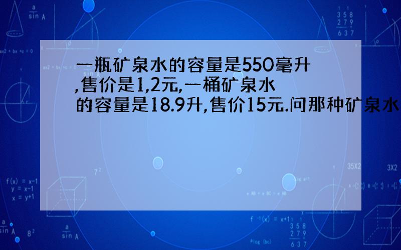 一瓶矿泉水的容量是550毫升,售价是1,2元,一桶矿泉水的容量是18.9升,售价15元.问那种矿泉水便宜?1升=1000