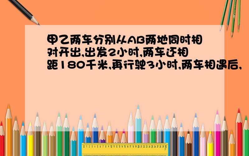 甲乙两车分别从AB两地同时相对开出,出发2小时,两车还相距180千米,再行驶3小时,两车相遇后,