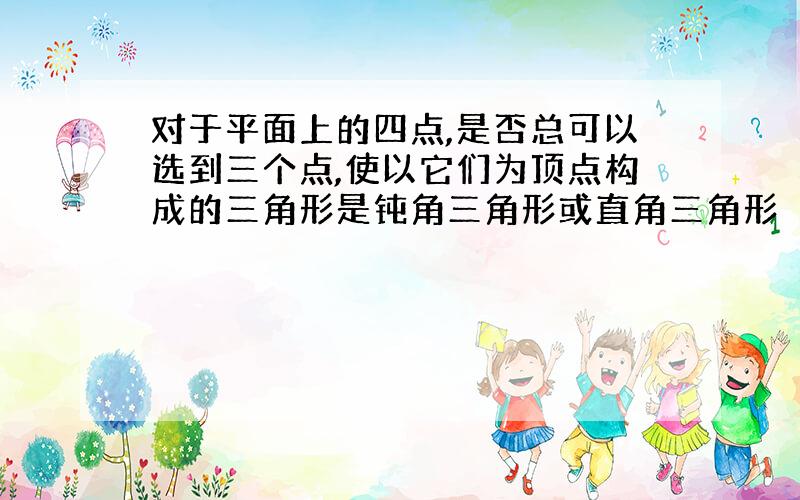 对于平面上的四点,是否总可以选到三个点,使以它们为顶点构成的三角形是钝角三角形或直角三角形