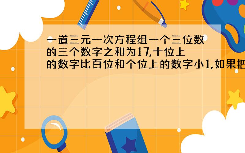 一道三元一次方程组一个三位数的三个数字之和为17,十位上的数字比百位和个位上的数字小1,如果把这个三位数字作轮换,百位上