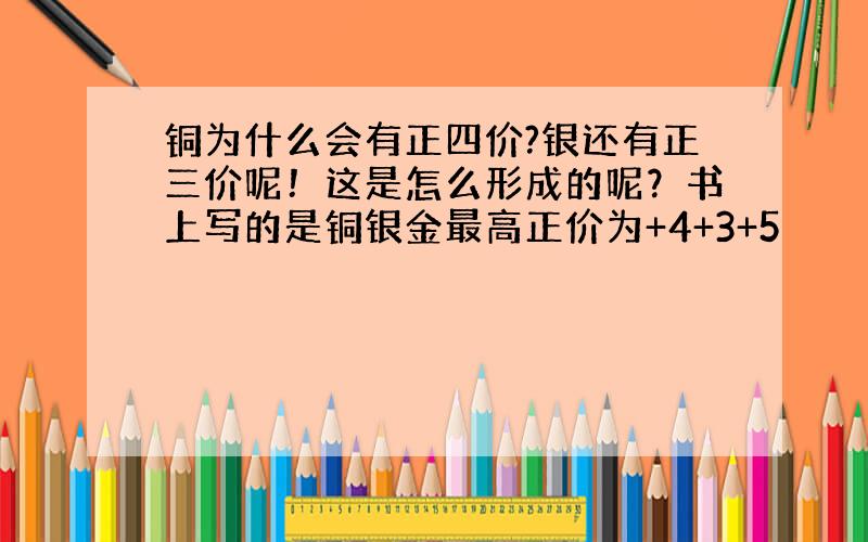 铜为什么会有正四价?银还有正三价呢！这是怎么形成的呢？书上写的是铜银金最高正价为+4+3+5