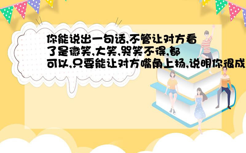 你能说出一句话,不管让对方看了是微笑,大笑,哭笑不得,都可以,只要能让对方嘴角上扬,说明你很成功了!老妹,你说这是为什么