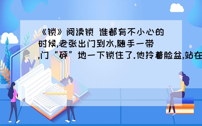 《锁》阅读锁 谁都有不小心的时候,老张出门到水,随手一带,门“砰”地一下锁住了.他拎着脸盆,站在门边发愣.热心的邻居拥来