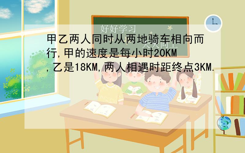 甲乙两人同时从两地骑车相向而行,甲的速度是每小时20KM,乙是18KM,两人相遇时距终点3KM.