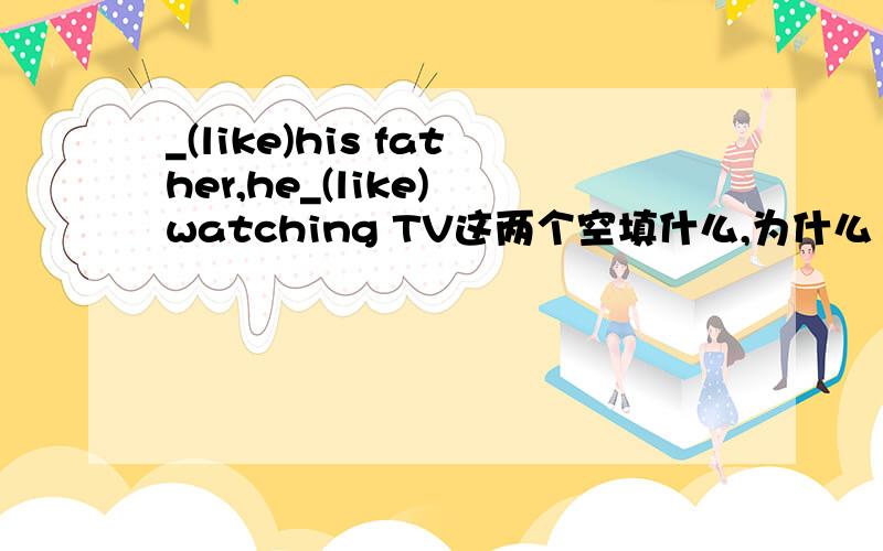 _(like)his father,he_(like) watching TV这两个空填什么,为什么