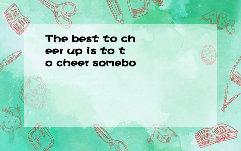 The best to cheer up is to to cheer somebo