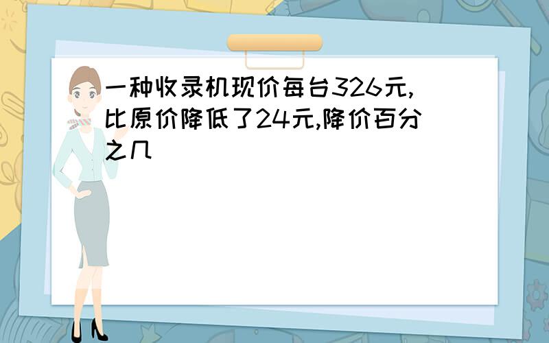 一种收录机现价每台326元,比原价降低了24元,降价百分之几