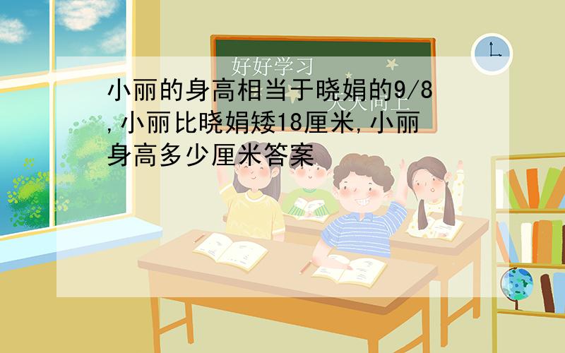 小丽的身高相当于晓娟的9/8,小丽比晓娟矮18厘米,小丽身高多少厘米答案