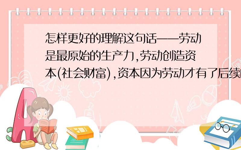 怎样更好的理解这句话——劳动是最原始的生产力,劳动创造资本(社会财富),资本因为劳动才有了后续的活动