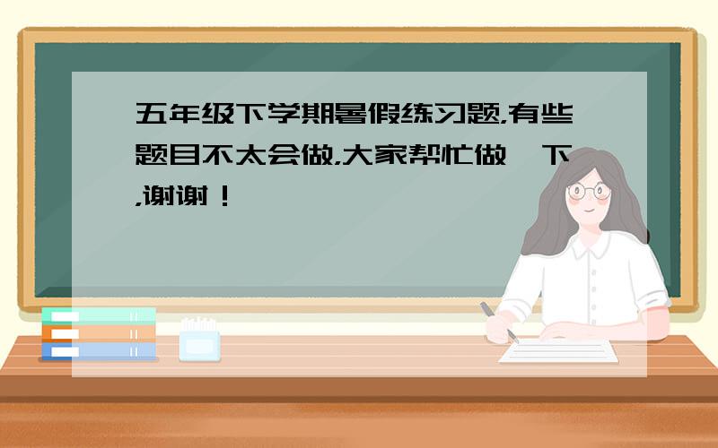 五年级下学期暑假练习题，有些题目不太会做，大家帮忙做一下，谢谢！