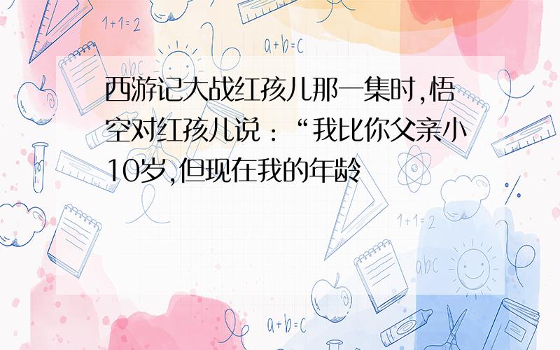 西游记大战红孩儿那一集时,悟空对红孩儿说：“我比你父亲小10岁,但现在我的年龄