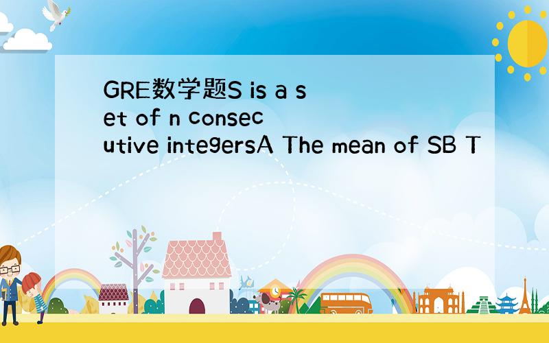 GRE数学题S is a set of n consecutive integersA The mean of SB T