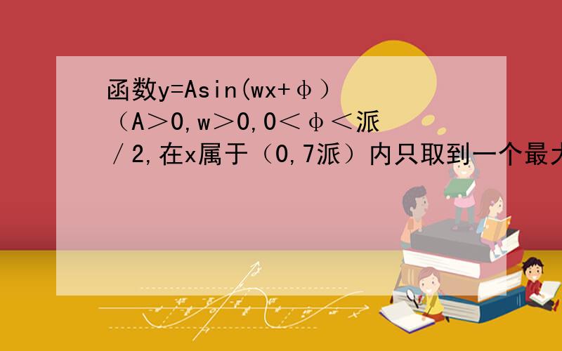 函数y=Asin(wx+φ）（A＞0,w＞0,0＜φ＜派／2,在x属于（0,7派）内只取到一个最大值和一个最小值,且x=