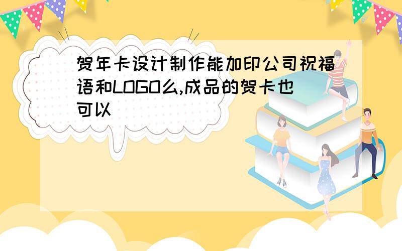 贺年卡设计制作能加印公司祝福语和LOGO么,成品的贺卡也可以