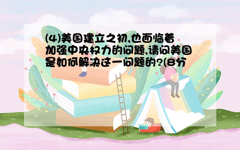 (4)美国建立之初,也面临着加强中央权力的问题,请问美国是如何解决这一问题的?(8分