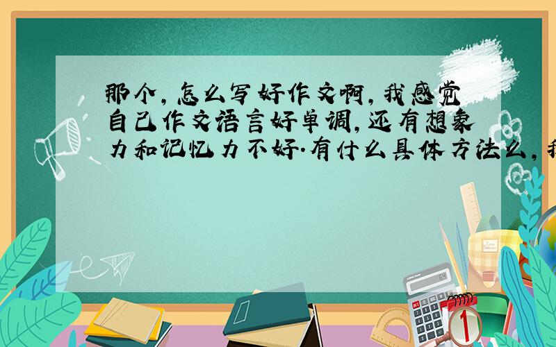 那个,怎么写好作文啊,我感觉自己作文语言好单调,还有想象力和记忆力不好.有什么具体方法么,我觉得写有文采的文章很有特色,