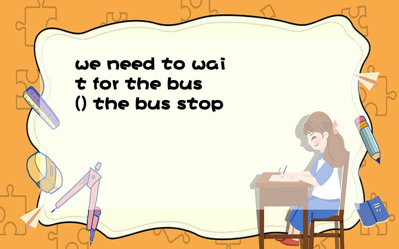 we need to wait for the bus () the bus stop