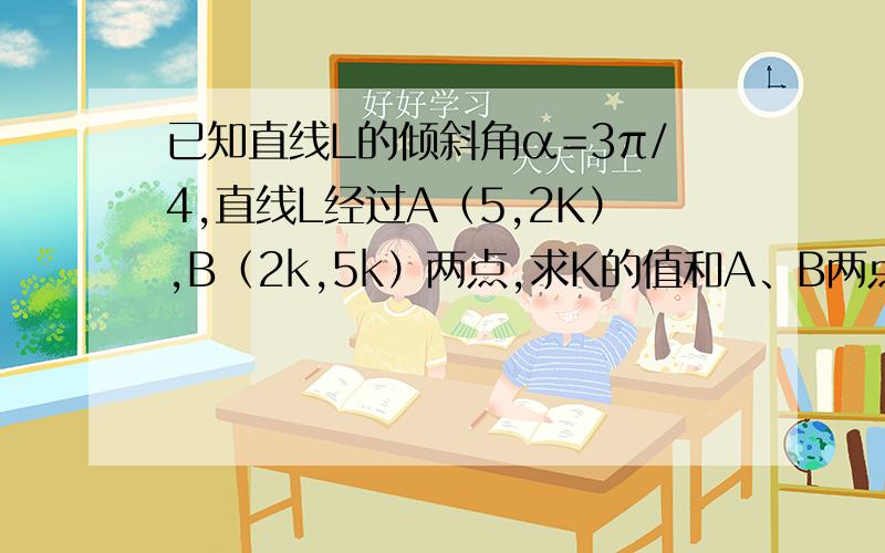 已知直线L的倾斜角α=3π/4,直线L经过A（5,2K）,B（2k,5k）两点,求K的值和A、B两点的距离.