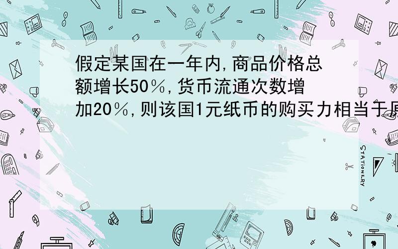 假定某国在一年内,商品价格总额增长50％,货币流通次数增加20％,则该国1元纸币的购买力相当于原来________元的购