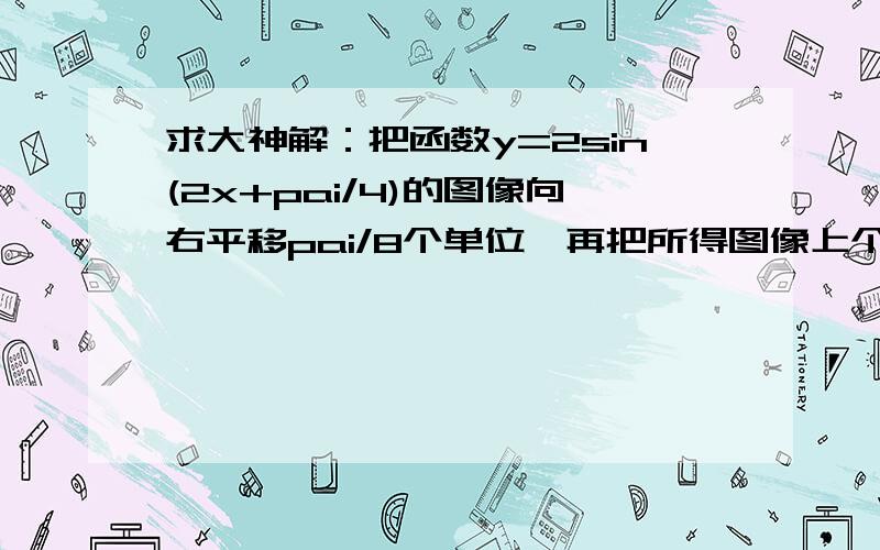 求大神解：把函数y=2sin(2x+pai/4)的图像向右平移pai/8个单位,再把所得图像上个点的