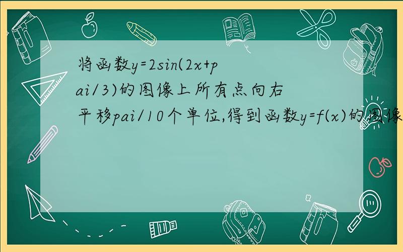 将函数y=2sin(2x+pai/3)的图像上所有点向右平移pai/10个单位,得到函数y=f(x)的图像,则f(x)的