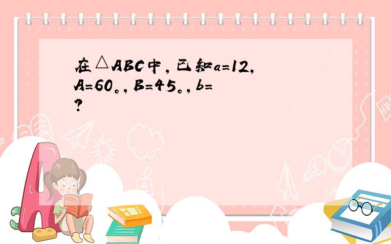 在△ABC中,已知a=12,A=60°,B=45°,b=?