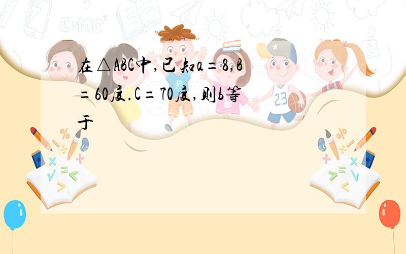 在△ABC中,已知a=8,B=60度.C=70度,则b等于