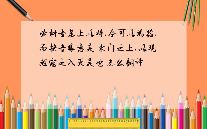 必树吾墓上以梓,令可以为器,而抉吾眼悬吴 东门之上,以观越寇之入灭吴也 怎么翻译