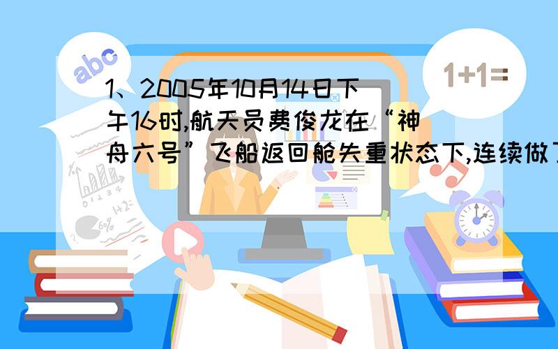 1、2005年10月14日下午16时,航天员费俊龙在“神舟六号”飞船返回舱失重状态下,连续做了4次前空翻,用时3分钟.这