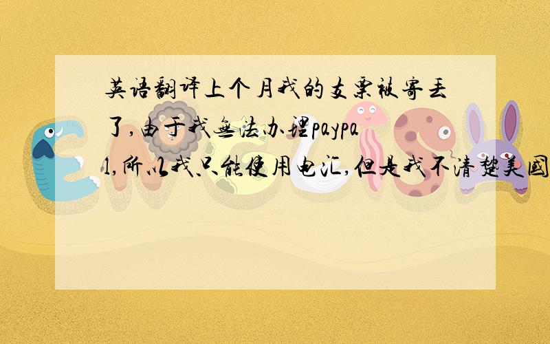 英语翻译上个月我的支票被寄丢了,由于我无法办理paypal,所以我只能使用电汇,但是我不清楚美国的电汇方式,我想知道,除