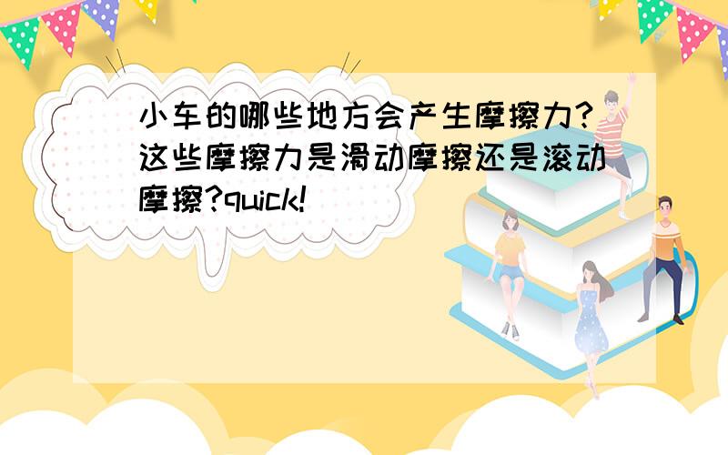 小车的哪些地方会产生摩擦力?这些摩擦力是滑动摩擦还是滚动摩擦?quick!